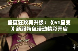 盛夏狂欢再升级：《51星变》新服特色活动精彩开启