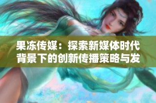 果冻传媒：探索新媒体时代背景下的创新传播策略与发展方向