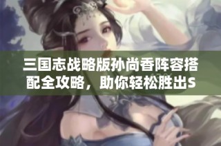 三国志战略版孙尚香阵容搭配全攻略，助你轻松胜出S2赛季