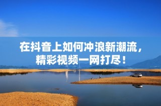 在抖音上如何冲浪新潮流，精彩视频一网打尽！