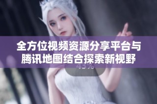 全方位视频资源分享平台与腾讯地图结合探索新视野