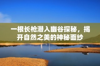 一根长枪潜入幽谷探秘，揭开自然之美的神秘面纱