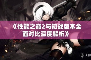 《性能之巅2与初战版本全面对比深度解析》