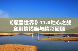《魔兽世界》11.0地心之战全剧情揭晓与精彩回顾