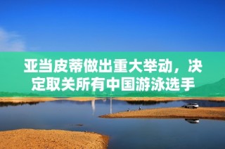 亚当皮蒂做出重大举动，决定取关所有中国游泳选手