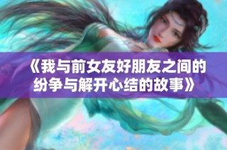 《我与前女友好朋友之间的纷争与解开心结的故事》