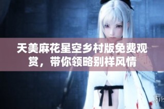 天美麻花星空乡村版免费观赏，带你领略别样风情