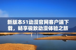 新版本51动漫官网客户端下载，畅享极致动漫体验之旅