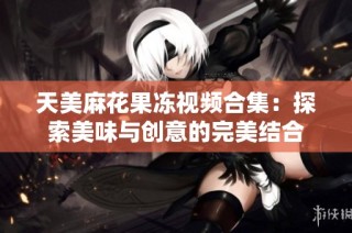 天美麻花果冻视频合集：探索美味与创意的完美结合