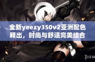 全新yeezy350v2亚洲配色释出，时尚与舒适完美结合