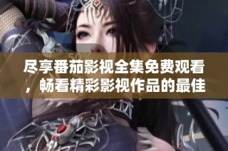 尽享番茄影视全集免费观看，畅看精彩影视作品的最佳平台