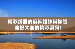 精彩纷呈的麻辣姐妹带你领略好大赛的精彩瞬间!