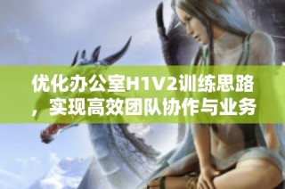 优化办公室H1V2训练思路，实现高效团队协作与业务提升