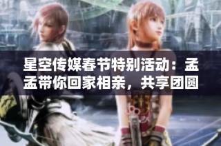 星空传媒春节特别活动：孟孟带你回家相亲，共享团圆佳缘