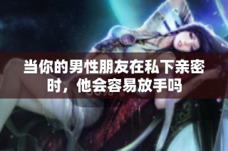 当你的男性朋友在私下亲密时，他会容易放手吗