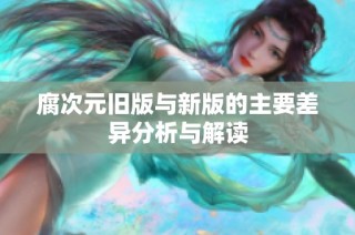 腐次元旧版与新版的主要差异分析与解读
