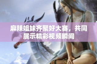 麻辣姐妹齐聚好大赛，共同展示精彩视频瞬间