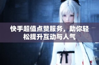 快手超值点赞服务，助你轻松提升互动与人气
