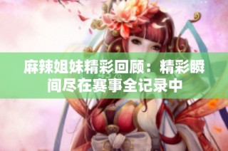 麻辣姐妹精彩回顾：精彩瞬间尽在赛事全记录中
