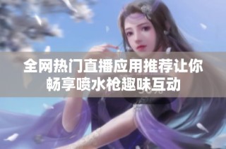 全网热门直播应用推荐让你畅享喷水枪趣味互动