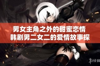 男女主角之外的甜蜜恋情 韩剧男二女二的爱情故事探寻