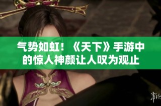 气势如虹！《天下》手游中的惊人神颜让人叹为观止