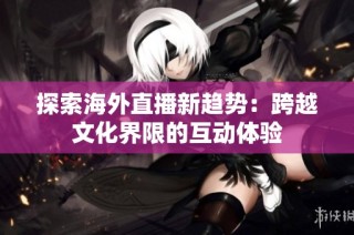 探索海外直播新趋势：跨越文化界限的互动体验