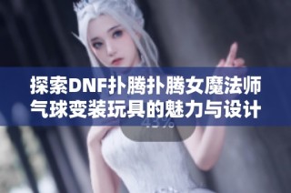 探索DNF扑腾扑腾女魔法师气球变装玩具的魅力与设计亮点