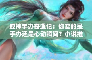 原神手办奇遇记：你买的是手办还是心动瞬间？小说推荐