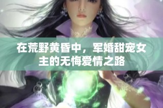 在荒野黄昏中，军婚甜宠女主的无悔爱情之路