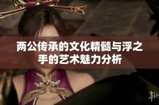 两公传承的文化精髓与浮之手的艺术魅力分析