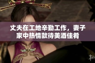 丈夫在工地辛勤工作，妻子家中热情款待美酒佳肴