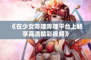 《在少女哔哩哔哩平台上畅享高清精彩视频》