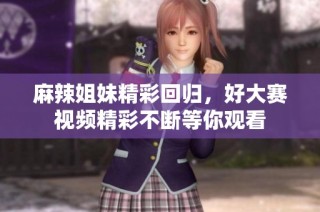 麻辣姐妹精彩回归，好大赛视频精彩不断等你观看