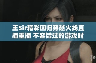 王Sir精彩回归穿越火线直播重播 不容错过的游戏时刻