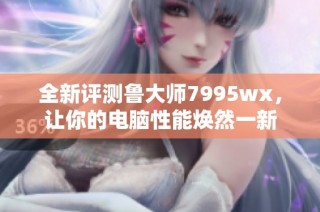 全新评测鲁大师7995wx，让你的电脑性能焕然一新