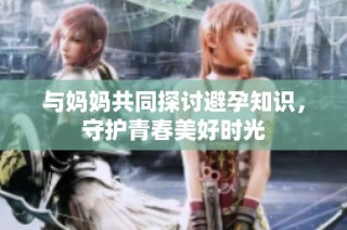与妈妈共同探讨避孕知识，守护青春美好时光