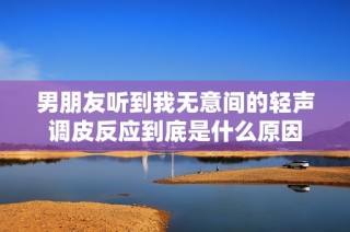 男朋友听到我无意间的轻声调皮反应到底是什么原因