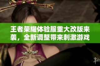 王者荣耀体验服重大改版来袭，全新调整带来刺激游戏体验