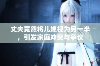 丈夫竟然将儿媳视为另一半，引发家庭冲突与争议