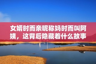 女婿时而亲昵称妈时而叫阿姨，这背后隐藏着什么故事