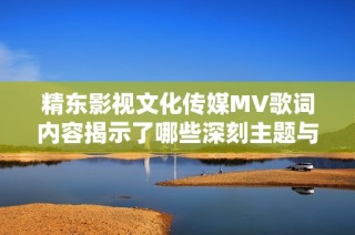 精东影视文化传媒MV歌词内容揭示了哪些深刻主题与情感呢