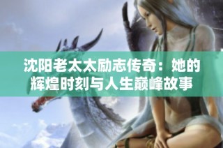沈阳老太太励志传奇：她的辉煌时刻与人生巅峰故事