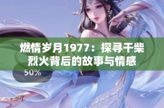 燃情岁月1977：探寻干柴烈火背后的故事与情感