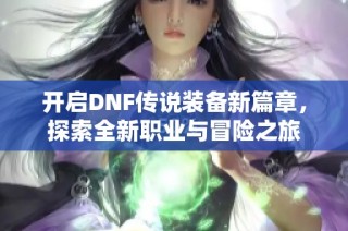 开启DNF传说装备新篇章，探索全新职业与冒险之旅