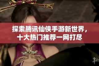 探索腾讯仙侠手游新世界，十大热门推荐一网打尽