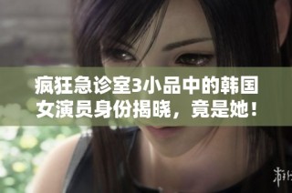 疯狂急诊室3小品中的韩国女演员身份揭晓，竟是她！