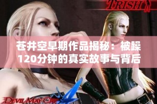 苍井空早期作品揭秘：被躁120分钟的真实故事与背后秘辛