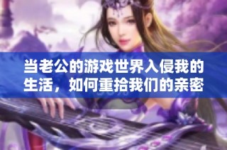 当老公的游戏世界入侵我的生活，如何重拾我们的亲密关系