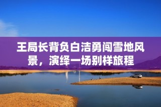 王局长背负白洁勇闯雪地风景，演绎一场别样旅程